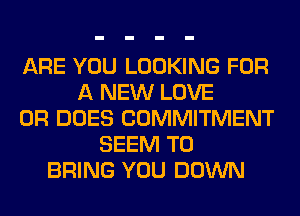 ARE YOU LOOKING FOR
A NEW LOVE
0R DOES COMMITMENT
SEEM TO
BRING YOU DOWN