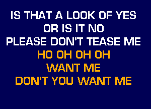 IS THAT A LOOK OF YES
OR IS IT N0
PLEASE DON'T TEASE ME
HO 0H 0H 0H
WANT ME
DON'T YOU WANT ME