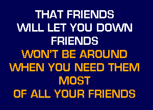 THAT FRIENDS
WILL LET YOU DOWN
FRIENDS
WON'T BE AROUND
WHEN YOU NEED THEM
MOST
OF ALL YOUR FRIENDS