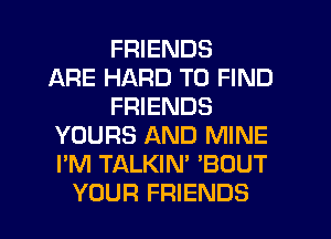 FRIENDS
ARE HARD TO FIND
FRIENDS
YOURS AND MINE
I'M TALKIN' 'BOUT
YOUR FRIENDS