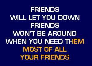 FRIENDS
WILL LET YOU DOWN
FRIENDS
WON'T BE AROUND
WHEN YOU NEED THEM
MOST OF ALL
YOUR FRIENDS