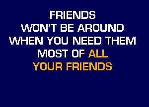 FRIENDS
WON'T BE AROUND
WHEN YOU NEED THEM
MOST OF ALL
YOUR FRIENDS