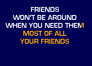 FRIENDS
WON'T BE AROUND
WHEN YOU NEED THEM
MOST OF ALL
YOUR FRIENDS