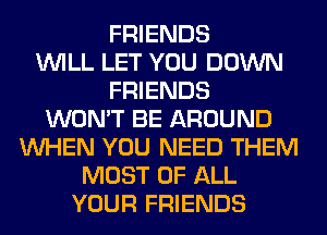 FRIENDS
WILL LET YOU DOWN
FRIENDS
WON'T BE AROUND
WHEN YOU NEED THEM
MOST OF ALL
YOUR FRIENDS