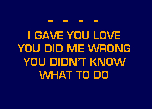 I GAVE YOU LOVE
YOU DID ME WRONG
YOU DIDNW KNOW
WHAT TO DO