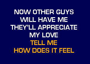 NOW OTHER GUYS
WILL HAVE ME
THEY'LL APPRECIATE
MY LOVE
TELL ME
HOW DOES IT FEEL