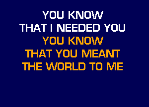 YOU KNOW
THAT I NEEDED YOU
YOU KNOW
THAT YOU MEANT
THE WORLD TO ME