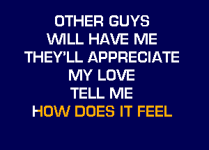 OTHER GUYS
WILL HAVE ME
THEY'LL APPRECIATE
MY LOVE
TELL ME
HOW DOES IT FEEL