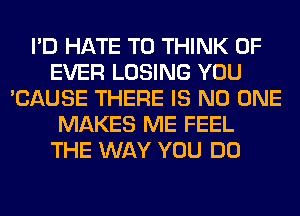 I'D HATE T0 THINK OF
EVER LOSING YOU
'CAUSE THERE IS NO ONE
MAKES ME FEEL
THE WAY YOU DO