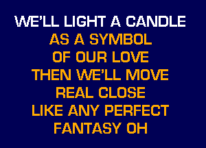 WE'LL LIGHT A CANDLE
AS A SYMBOL
OF OUR LOVE
THEN WE'LL MOVE
REAL CLOSE
LIKE ANY PERFECT
FANTASY 0H