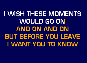 I WISH THESE MOMENTS
WOULD GO ON
AND ON AND ON
BUT BEFORE YOU LEAVE
I WANT YOU TO KNOW