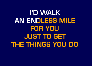 I'D WALK
AN ENDLESS MILE
FOR YOU
JUST TO GET
THE THINGS YOU DO