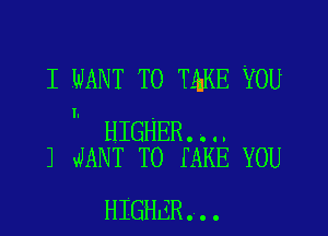 I WANT TO TQKE YOU

I.

HIGHER..H
J JANT T0 IAKE YOU

HIGHER...