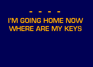 I'M GOING HOME NOW
UVHERE ARE MY KEYS