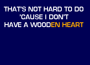 THAT'S NOT HARD TO DO
'CAUSE I DON'T
HAVE A WOODEN HEART