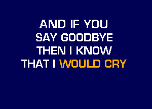 AND IF YOU
SAY GOODBYE
THEN I KNOW

THAT I WOULD CRY