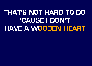 THAT'S NOT HARD TO DO
'CAUSE I DON'T
HAVE A WOODEN HEART