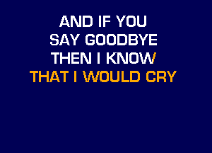 AND IF YOU
SAY GOODBYE
THEN I KNOW

THAT I WOULD CRY