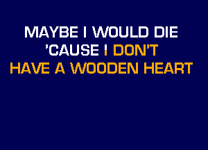 MAYBE I WOULD DIE
'CAUSE I DON'T
HAVE A WOODEN HEART