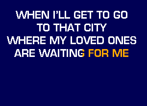 WHEN I'LL GET TO GO
TO THAT CITY
WHERE MY LOVED ONES
ARE WAITING FOR ME