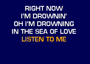 RIGHT NOW
I'M DROWNIN'
0H I'M BROWNING
IN THE SEA OF LOVE
LISTEN TO ME