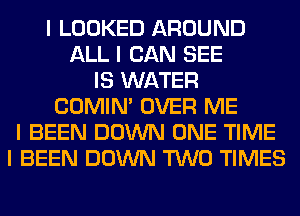 I LOOKED AROUND
ALL I CAN SEE
IS WATER
COMINI OVER ME
I BEEN DOWN ONE TIME
I BEEN DOWN TWO TIMES