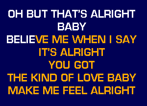 0H BUT THAT'S ALRIGHT
BABY
BELIEVE ME WHEN I SAY
ITS ALRIGHT
YOU GOT
THE KIND OF LOVE BABY
MAKE ME FEEL ALRIGHT