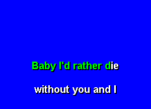 Baby I'd rather die

without you and l