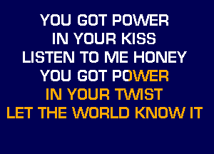 YOU GOT POWER
IN YOUR KISS
LISTEN TO ME HONEY
YOU GOT POWER
IN YOUR TWIST
LET THE WORLD KNOW IT