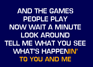 AND THE GAMES
PEOPLE PLAY
NOW WAIT A MINUTE
LOOK AROUND
TELL ME WHAT YOU SEE

WHATS HAPPENIN'
TO YOU AND ME