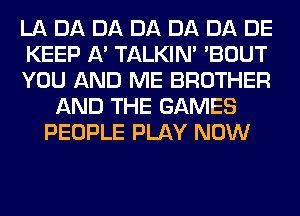 LA DA DA DA DA DA DE
KEEP A' TALKIN' 'BOUT
YOU AND ME BROTHER
AND THE GAMES
PEOPLE PLAY NOW