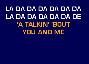 LA DA DA DA DA DA DA
LA DA DA DA DA DA DE
'A TALKIN' 'BOUT
YOU AND ME