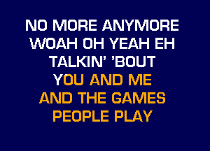 NO MORE ANYMORE
WOAH OH YEAH EH
TALKIM 'BOUT
YOU AND ME
AND THE GAMES
PEOPLE PLAY