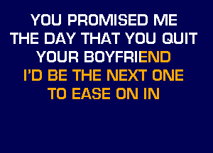 YOU PROMISED ME
THE DAY THAT YOU QUIT
YOUR BOYFRIEND
I'D BE THE NEXT ONE
TO EASE ON IN