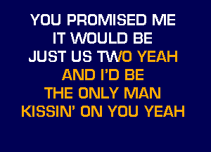 YOU PROMISED ME
IT WOULD BE
JUST US TWO YEAH
AND PD BE
THE ONLY MAN
KISSIN' ON YOU YEAH