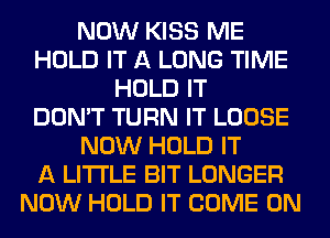 NOW KISS ME
HOLD IT A LONG TIME
HOLD IT
DON'T TURN IT LOOSE
NOW HOLD IT
A LITTLE BIT LONGER
NOW HOLD IT COME ON