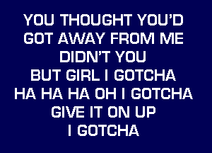 YOU THOUGHT YOU'D
GOT AWAY FROM ME
DIDN'T YOU
BUT GIRL I GOTCHA
HA HA HA OH I GOTCHA
GIVE IT ON UP
I GOTCHA