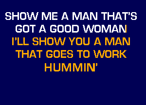 SHOW ME A MAN THAT'S
GOT A GOOD WOMAN
I'LL SHOW YOU A MAN
THAT GOES TO WORK

HUMMIN'