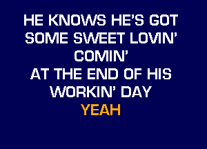 HE KNOWS HE'S GOT
SOME SWEET LOVIN'
COMIM
AT THE END OF HIS
WORKIN' DAY
YEAH