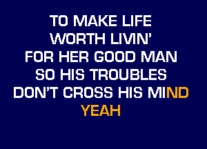 TO MAKE LIFE
WORTH LIVIN'

FOR HER GOOD MAN
80 HIS TROUBLES
DON'T CROSS HIS MIND
YEAH