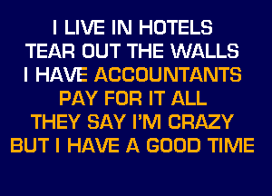I LIVE IN HOTELS
TEAR OUT THE WALLS
I HAVE ACCOUNTANTS
PAY FOR IT ALL
THEY SAY I'M CRAZY
BUT I HAVE A GOOD TIME