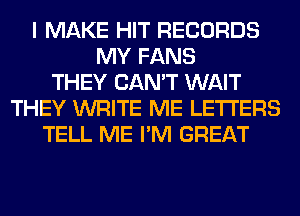 I MAKE HIT RECORDS
MY FANS
THEY CAN'T WAIT
THEY WRITE ME LETTERS
TELL ME I'M GREAT
