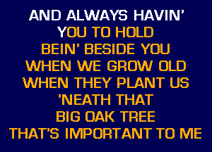 AND ALWAYS HAVIN'

YOU TO HOLD

BEIN' BESIDE YOU

WHEN WE GROW OLD
WHEN THEY PLANT US

'NEATH THAT

BIG OAK TREE

THAT'S IMPORTANT TO ME