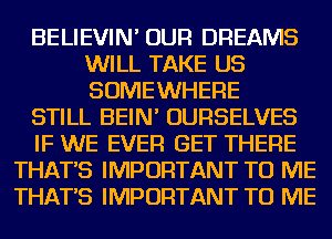 BELIEVIN' OUR DREAMS
WILL TAKE US
SOMEWHERE

STILL BEIN' OURSELVES

IF WE EVER GET THERE

THAT'S IMPORTANT TO ME
THAT'S IMPORTANT TO ME