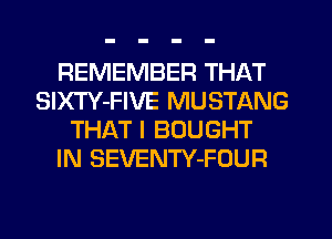 REMEMBER THAT
SIXTY-FIVE MUSTANG
THAT I BOUGHT
IN SEVENTY-FOUR