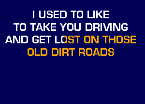 I USED TO LIKE
TO TAKE YOU DRIVING
AND GET LOST 0N THOSE
OLD DIRT ROADS