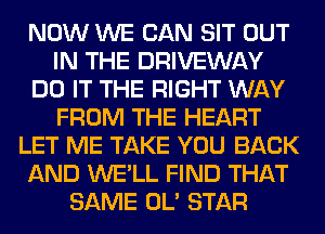 NOW WE CAN SIT OUT
IN THE DRIVEWAY
DO IT THE RIGHT WAY
FROM THE HEART
LET ME TAKE YOU BACK
AND WE'LL FIND THAT
SAME OL' STAR