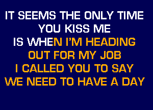IT SEEMS THE ONLY TIME
YOU KISS ME
IS WHEN I'M HEADING
OUT FOR MY JOB
I CALLED YOU TO SAY
WE NEED TO HAVE A DAY