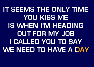 IT SEEMS THE ONLY TIME
YOU KISS ME
IS WHEN I'M HEADING
OUT FOR MY JOB
I CALLED YOU TO SAY
WE NEED TO HAVE A DAY