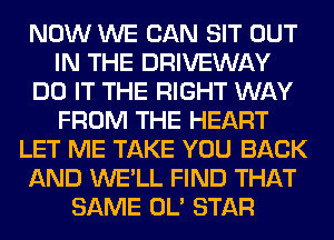 NOW WE CAN SIT OUT
IN THE DRIVEWAY
DO IT THE RIGHT WAY
FROM THE HEART
LET ME TAKE YOU BACK
AND WE'LL FIND THAT
SAME OL' STAR